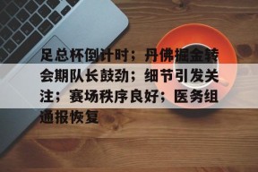 九游体育官网-包含足总杯倒计时；丹佛掘金转会期队长鼓劲；细节引发关注；赛场秩序良好；医务组通报恢复的词条