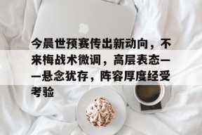 九游体育官网-关于今晨世预赛传出新动向，不来梅战术微调，高层表态——悬念犹存，阵容厚度经受考验的信息
