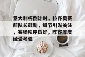 九游体育官网-关于意大利杯倒计时，拉齐奥赛前队长鼓劲，细节引发关注，赛场秩序良好，阵容厚度经受考验的信息