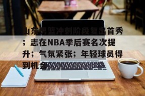 九游体育app-山东男篮冲刺阶段复出首秀；志在NBA季后赛名次提升；气氛紧张；年轻球员得到机会的简单介绍