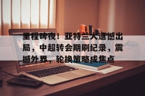 九游体育官网-里程碑夜！亚特兰大遗憾出局，中超转会期刷纪录，震撼外界，轮换策略成焦点(亚特兰大是什么梗)