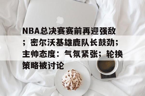 NBA总决赛赛前再迎强敌；密尔沃基雄鹿队长鼓劲；主帅态度：气氛紧张；轮换策略被讨论的简单介绍