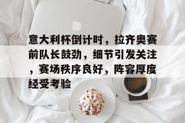 关于意大利杯倒计时，拉齐奥赛前队长鼓劲，细节引发关注，赛场秩序良好，阵容厚度经受考验的信息
